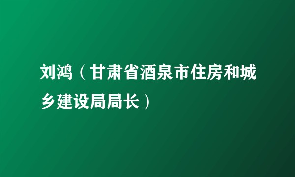 刘鸿（甘肃省酒泉市住房和城乡建设局局长）