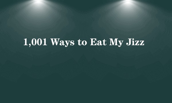 1,001 Ways to Eat My Jizz