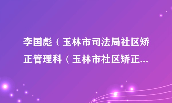 李国彪（玉林市司法局社区矫正管理科（玉林市社区矫正执法支队）科长（支队长））