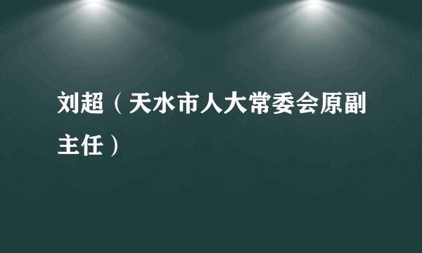 刘超（天水市人大常委会原副主任）