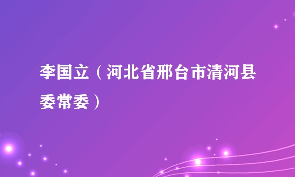 李国立（河北省邢台市清河县委常委）