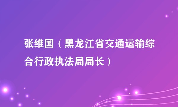 张维国（黑龙江省交通运输综合行政执法局局长）