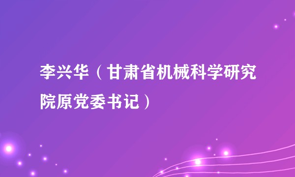 李兴华（甘肃省机械科学研究院原党委书记）