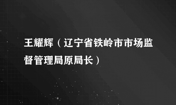 王耀辉（辽宁省铁岭市市场监督管理局原局长）