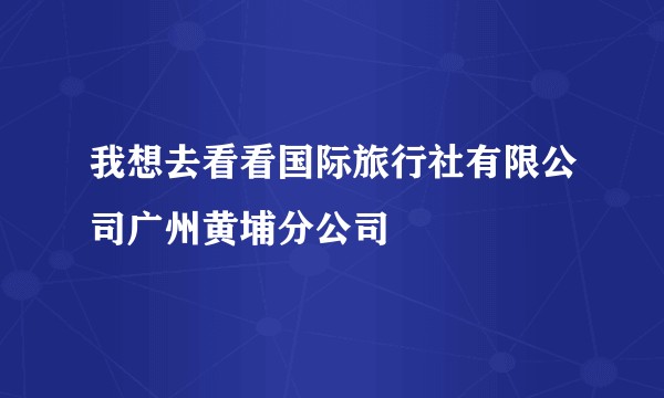 我想去看看国际旅行社有限公司广州黄埔分公司
