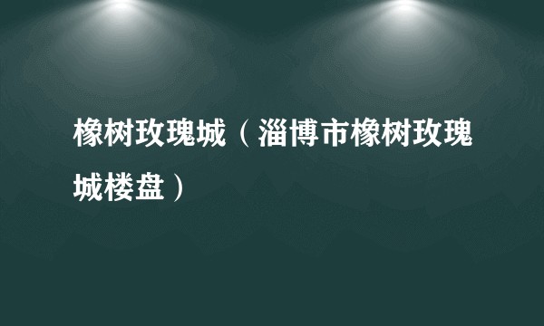 橡树玫瑰城（淄博市橡树玫瑰城楼盘）