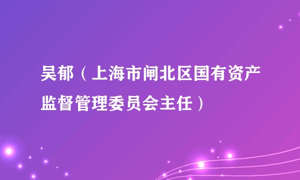 吴郁(上海市闸北区国有资产监督管理委员会主任)