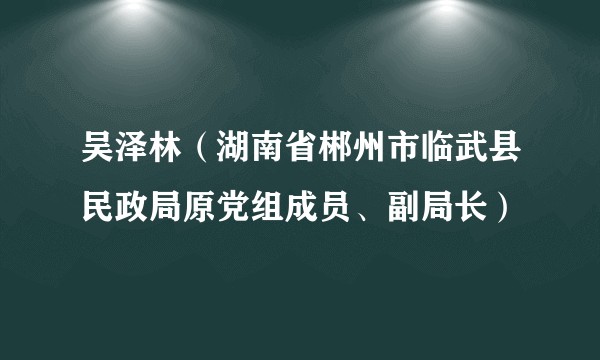 吴泽林（湖南省郴州市临武县民政局原党组成员、副局长）
