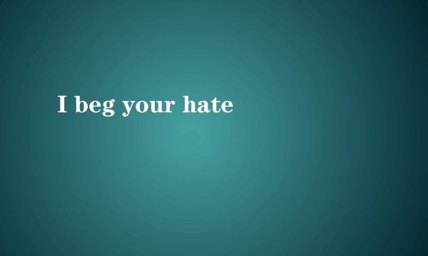 I beg your hate