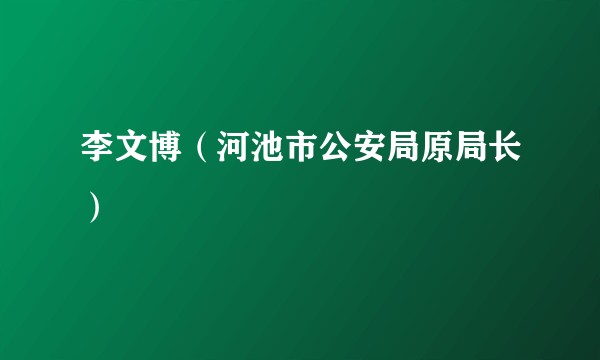 李文博（河池市公安局原局长）