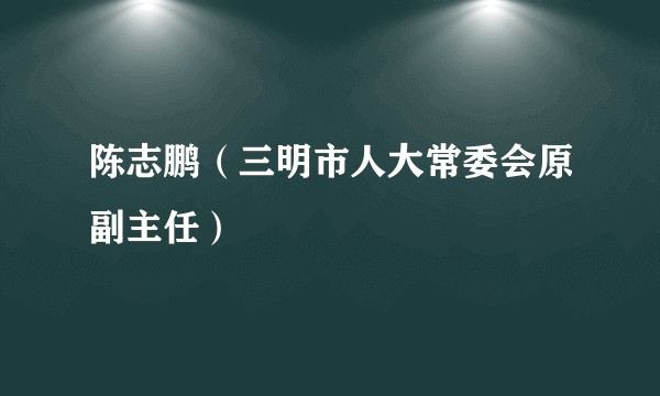 陈志鹏（三明市人大常委会原副主任）