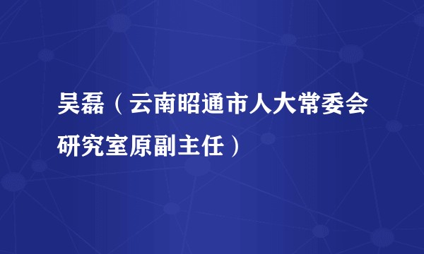 吴磊（云南昭通市人大常委会研究室原副主任）