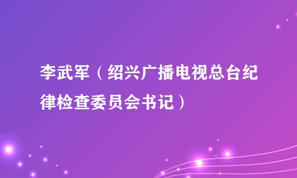 李武军（绍兴广播电视总台纪律检查委员会书记）