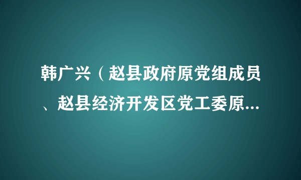 韩广兴（赵县政府原党组成员、赵县经济开发区党工委原书记、管委会原主任）