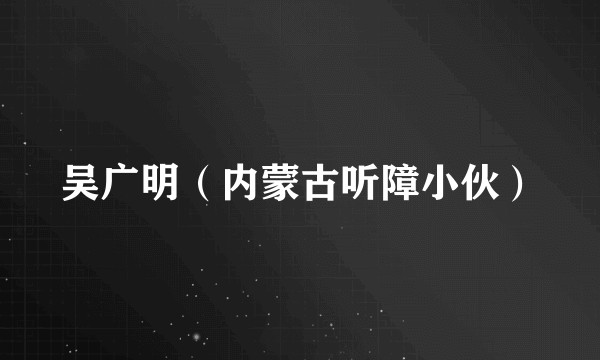 吴广明（内蒙古听障小伙）
