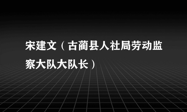 宋建文（古蔺县人社局劳动监察大队大队长）