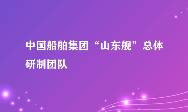 中国船舶集团“山东舰”总体研制团队