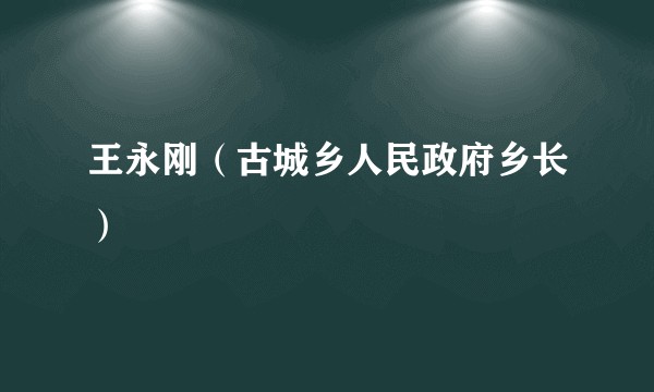 王永刚（古城乡人民政府乡长）