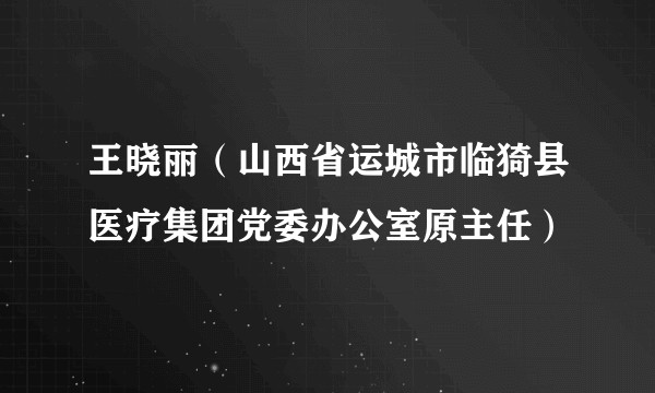 王晓丽（山西省运城市临猗县医疗集团党委办公室原主任）