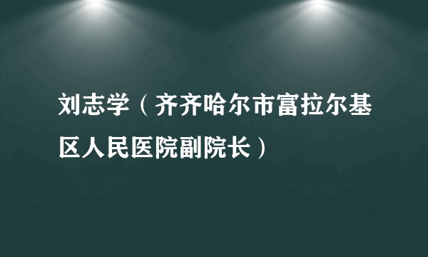 刘志学（齐齐哈尔市富拉尔基区人民医院副院长）
