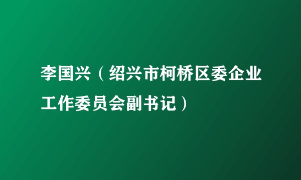 李国兴（绍兴市柯桥区委企业工作委员会副书记）