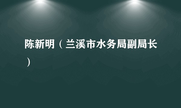 陈新明（兰溪市水务局副局长）