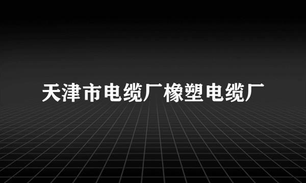 天津市电缆厂橡塑电缆厂