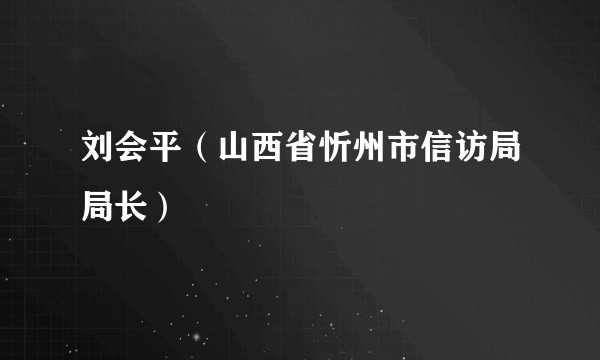 刘会平（山西省忻州市信访局局长）