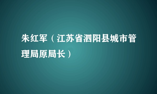 朱红军（江苏省泗阳县城市管理局原局长）