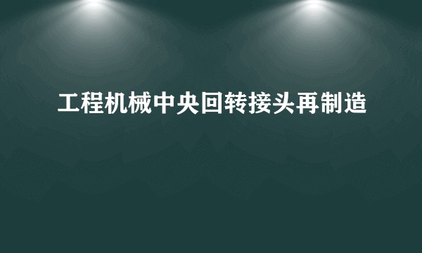 工程机械中央回转接头再制造