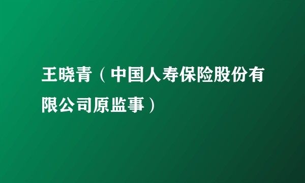 王晓青（中国人寿保险股份有限公司原监事）