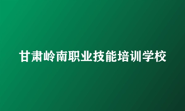 甘肃岭南职业技能培训学校