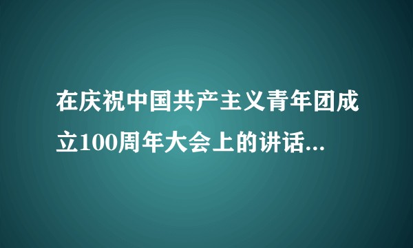 在庆祝中国共产主义青年团成立100周年大会上的讲话(庆祝中国共产主义青年团成立100周年大会上的讲话)