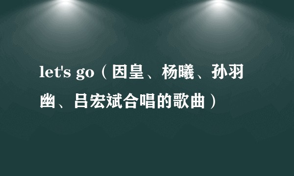 let's go(因皇、杨曦、孙羽幽、吕宏斌合唱的歌曲)