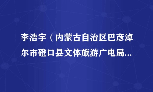 李浩宇（内蒙古自治区巴彦淖尔市磴口县文体旅游广电局党组成员、副局长）