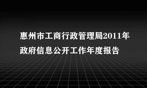 惠州市工商行政管理局2011年政府信息公开工作年度报告