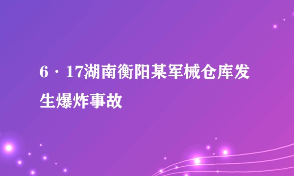 6·17湖南衡阳某军械仓库发生爆炸事故