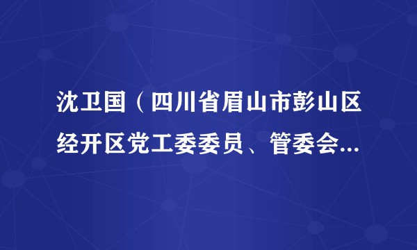 沈卫国（四川省眉山市彭山区经开区党工委委员、管委会副主任）