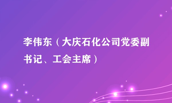 李伟东（大庆石化公司党委副书记、工会主席）