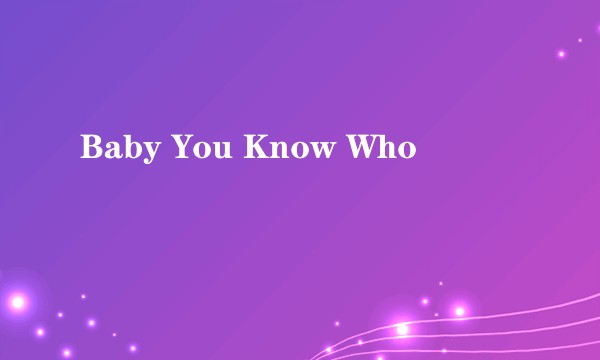 Baby You Know Who
