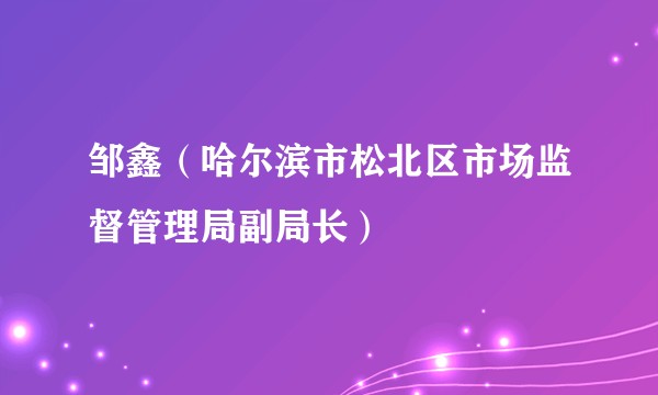 邹鑫（哈尔滨市松北区市场监督管理局副局长）