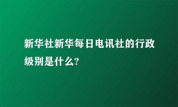 新华社新华每日电讯社的行政级别是什么?