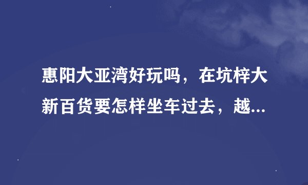 惠阳大亚湾好玩吗，在坑梓大新百货要怎样坐车过去，越详细越好。谢谢！！！