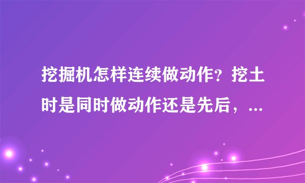 挖掘机怎样连续做动作？挖土时是同时做动作还是先后，挖完后装车又是怎样做？请师傅说的详细些，可加分