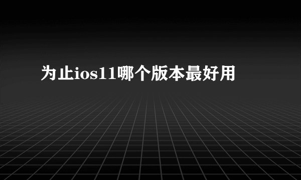 为止ios11哪个版本最好用