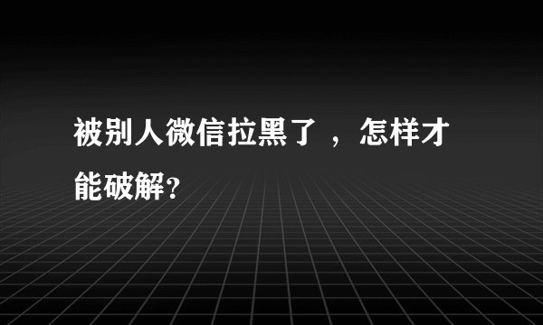 被别人微信拉黑了 ，怎样才能破解？