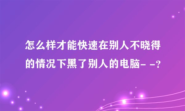 怎么样才能快速在别人不晓得的情况下黑了别人的电脑- -？