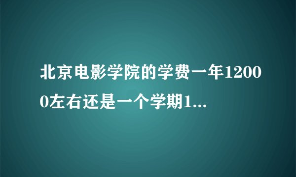 北京电影学院的学费一年12000左右还是一个学期12000左右？一年12000那么读完4年是不是差不多要48000