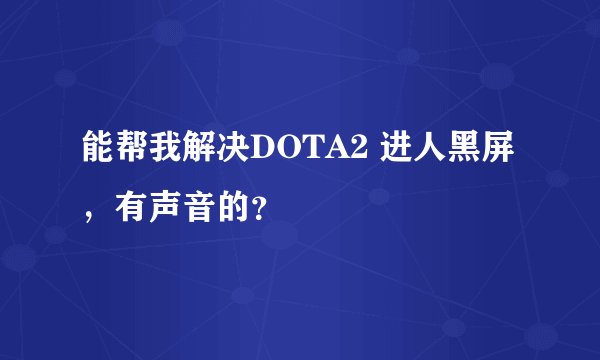 能帮我解决DOTA2 进人黑屏，有声音的？