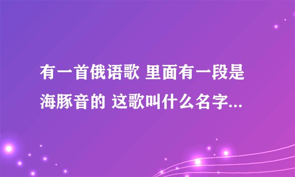 有一首俄语歌 里面有一段是海豚音的 这歌叫什么名字 反正我听不懂 答对+分